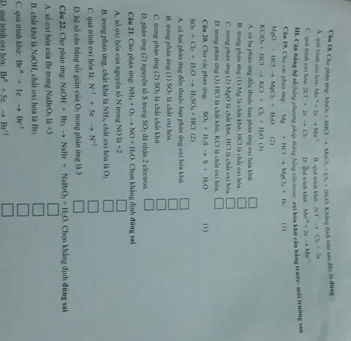 Cho phản ứng: MnO_2+4HClto MnCl_2+Cl_2+2H_2O 1. Khẳng định nào sau đây là đúng :
A. quá trình oxi hóa: Mn^4+2eto Mn^2 B. quá trình khử: 2Cl^-to Cl_2+2e
C. quá trình oxi hóa: 2Cl^-+2eto Cl_2 D. quá trình khử: Mn^(+4)+2eto Mn^(+2)
III. Cân bằng hệ số(bằng phương pháp thăng bằng electron): oxi hóa khử cân bằng trước- môi trường sau
Câu 19. Cho các phản ứng: Mg+HClto MgCl_2+H_2 (1)
MgO+HClto MgCl_2+H_2O (2)
KClO_3+HClto KCl+Cl_2+H_2O(3)
A. cả ba phản ứng đều thuộc loại phân ứng oxi hóa khử.
B. trong phán ứng (1) Mg là chất khử, HCl là chất oxi hóa.
C. trong phản ứng (2) MgO là chất khứ, HCl là chất oxi hóa.
D. trong phản ứng (3) HCl là chất khử, KCl là chất oxi hóa.
Câu 20. Cho các phản ứng: SO_2+H_2Sto S+H_2O (1)
SO_2+Cl_2+H_2Oto H_2SO_4+HCl(2)
A. cả hai phản ứng đều thuộc loại phản ứng oxi hóa khử.
B. trong phản ứng (1) SO_2 là chất oxi hóa.
C. trong phản ứng (2) SO_2 là chất chất khử.
D. phản ứng (2) nguyên tổ S trong SO_2 đã nhận 2 electron.
Câu 21. Cho phản ứng: NH_3+O_2to NO+H_2O. Chọn khẳng định đúng sai
A. số oxi hóa của nguyên tố N trong NOla+2
B. trong phản ứng, chất khử là NH_3 , chất oxi hóa là O_2
C. quá trình oxi hóa là: N^(-3)+5e to N^(+2)
D. hệ số cân bằng tối giản của O_2 trong phản ứng là 3
Câu 22. Cho phản ứng: NaOH+Br_2to NaBr+NaBrO_3+H_2O. Chọn khẳng định đúng sai
A. số oxi hóa của Br trong NaBrO_3la+3
B. chất khử là NaOH, chất oxi hóa là Br_2
C. quá trình khử: Br^0+1eto Br^(-1)
D. quá trình oxi hóa: Br^0+5eto Br^(+5)