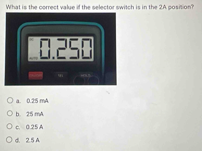 What is the correct value if the selector switch is in the 2A position?
∞
ALTO
HOlD .
a. 0.25 mA
b. 25 mA
c. 0.25 A
d. 2.5 A