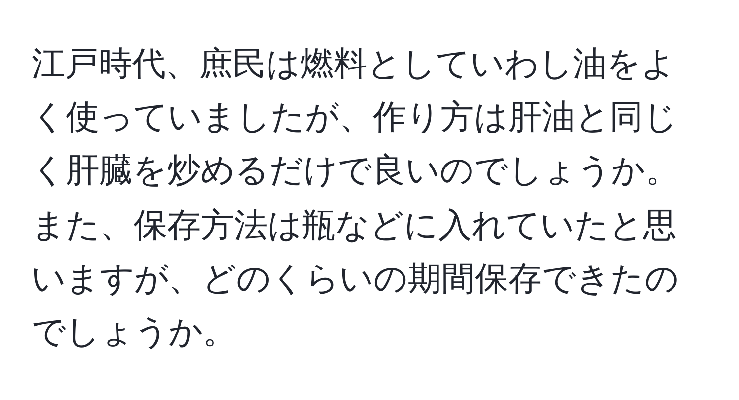 江戸時代、庶民は燃料としていわし油をよく使っていましたが、作り方は肝油と同じく肝臓を炒めるだけで良いのでしょうか。また、保存方法は瓶などに入れていたと思いますが、どのくらいの期間保存できたのでしょうか。