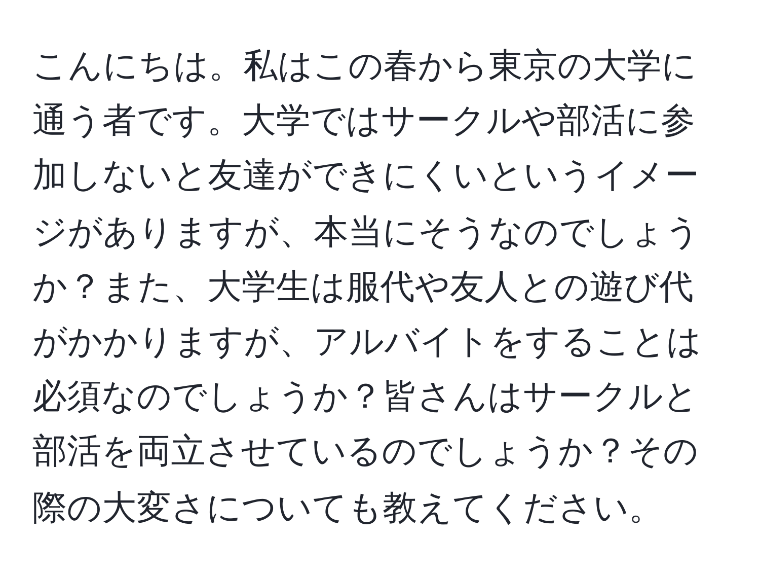 こんにちは。私はこの春から東京の大学に通う者です。大学ではサークルや部活に参加しないと友達ができにくいというイメージがありますが、本当にそうなのでしょうか？また、大学生は服代や友人との遊び代がかかりますが、アルバイトをすることは必須なのでしょうか？皆さんはサークルと部活を両立させているのでしょうか？その際の大変さについても教えてください。