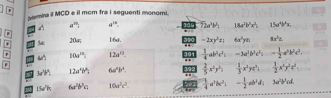 Determina il MCD e il mcm fra i seguenti monomi.
overline 72a^3b^2; 18a^2b^3x^2; 15a^4b^4x.
a^4; a^(10) a^(16). 389 ●○C 
F 100
F 385 x+ . 20a 16a. 390 -2xy^3z; 6x^3yz; 8x^3z. 
100 
F 4a^4; 10a^(10); 12a^(12). 391  1/4 ab^2c^2; -3a^2b^2c^2; - 1/2 a^3b^2c^2. 
386 
□ 
F 400 392  2/5 x^2y^2;  1/3 x^2yz^3;  1/2 x^3y^2z^2. 
387 3a^3b^9; 12a^4b^6; 6a^6b^4. 
00 
186 15a^3b; 6a^2b^3c; 10a^2c^2. 093 ●  1/4 a^3bc^2; - 1/2 ab^2d; 3a^2b^3cd.