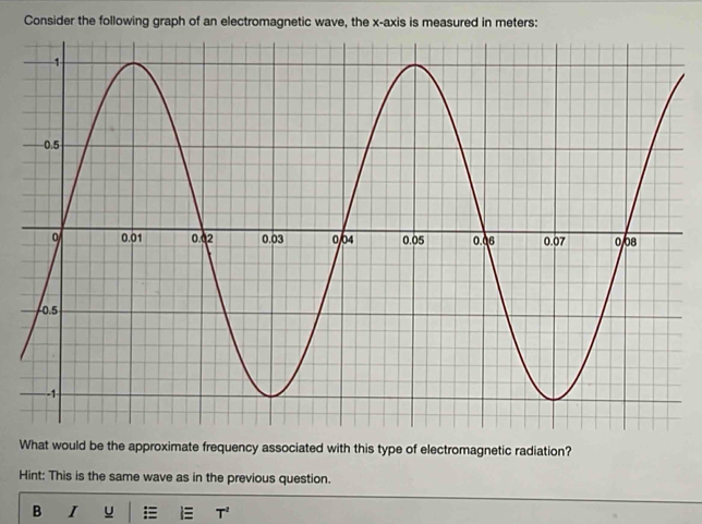 Consider the following graph of an electromagnetic wave, the x-axis is measured in meters : 
What would be the approximate frequency associated with this type of electromagnetic radiation? 
Hint: This is the same wave as in the previous question. 
B I u T^2