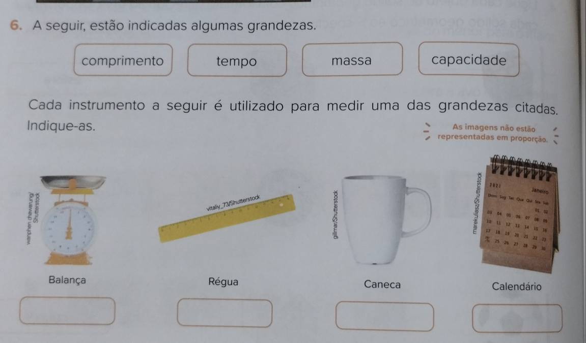 A seguir, estão indicadas algumas grandezas. 
comprimento tempo massa capacidade 
Cada instrumento a seguir é utilizado para medir uma das grandezas citadas. 
As imagens não estão 
Indique-as. representadas em proporção.

2 0 2 1
Janeiro 
om Sog Ter Qua Qui Sea Sab
1 52
03 04 05 06 07
w u 08 0
12 13 14  5 18
17 18 19 20 zi z2 n
25 26 27 20 20
Balança Régua Calendário