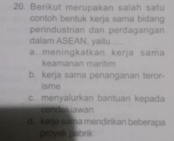 Berikut merupakan salah satu
contoh bentuk kerja sama bidang
perindustrian dan perdagangan
dalam ASEAN, yaitu …
a. meningkatkan kerja sama
keamanan maritim
b. kerja sama penanganan teror-
isme
c. menyalurkan bantuan kepada
cendekiawan
d. kerja sama mendirikan beberapa
proyek pabrik