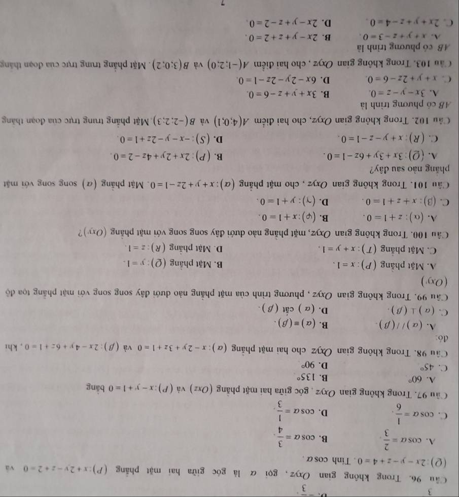 ^-overline 3^((·)
Cầu 96. Trong không gian Oxyz, gọi α là góc giữa hai mặt phẳng (P) :x+2y-z+2=0 và
(2) 2x-y-z+4=0. Tinh cos alpha .
A. cos alpha =frac 2)3 B. cos alpha = 3/4 .
C. cos alpha = 1/6 . cos alpha = 1/3 .
D.
Cầu 97. Trong không gian Oxyz góc giữa hai mặt phẳng (Oxz) và (P):x-y+1=0 bāng
A. 60° B. 135°
C. 45° D. 90°
Cầu 98. Trong không gian Oxyz cho hai mặt phẳng (a) x-2y+3z+1=0 và (beta ) 2x-4y+6z+1=0 , khi
đó:
A. (alpha )//(beta ). B. (alpha )equiv (beta ).
C. (alpha )⊥ (beta ). D. (alpha )cit(beta ) .
Câu 99. Trong không gian Oxyz , phương trình của mặt phẳng nào dưới đây song song với mặt phẳng tọa độ
(Oxy)
A. Mặt phẳng (P): x=1. B. Mặt phẳng (Ω): y=1.
C. Mặt phẳng (T): x+y=1. D. Mặt phẳng (R) z=1.
Cầu 100. Trong không gian Oxyz, mặt phẳng nào dưới đây song song với mặt phẳng (Oxy)
A. (alpha ):z+1=0. B. (varphi ):x+1=0.
C. beta 3): :x+z+1=0. D. (gamma ):y+1=0.
Cầu 101. Trong không gian Oxyz , cho mặt phẳng (α): x+y+2z-1=0. Mặt phẳng (α) song song với mặt
pháng nào sau đây?
A. (Q):3x+3y+6z-1=0. B. (P):2x+2y+4z-2=0.
C. (R):x+y-z-1=0. D. (S):-x-y-2z+1=0.
Cầu 102. Trong không gian Oxyz, cho hai điểm A(4;0;1) và B(-2;2;3) Mặt phẳng trung trực của đoạn thăng
AB có phương trình là
A. 3x-y-z=0. B. 3x+y+z-6=0.
C. x+y+2z-6=0. D. 6x-2y-2z-1=0.
Cầu 103. Trong không gian Oxyz , cho hai điểm A(-1;2;0) và B(3;0;2).Mặt phẳng trung trực của đoạn thắng
AB có phương trình là
A. x+y+z-3=0 B. 2x-y+z+2=0.
C. 2x+y+z-4=0. D. 2x-y+z-2=0.