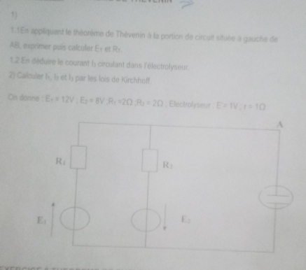 1.1En appliquant le théorème de Thèvenin à la portion de circuit située à gauche de
AB, exprimer puis calculer E1 et Rr.
1.2 En déduire le courant l circulant dans l'électrolyseur
2) Calculer I, lý et lý par les lois de Kirchhoff.
On donne E_1=12V:E_2=8V:R_1=2Omega :R_2=2Omega; Electrolyseur E=1V;r=1Omega