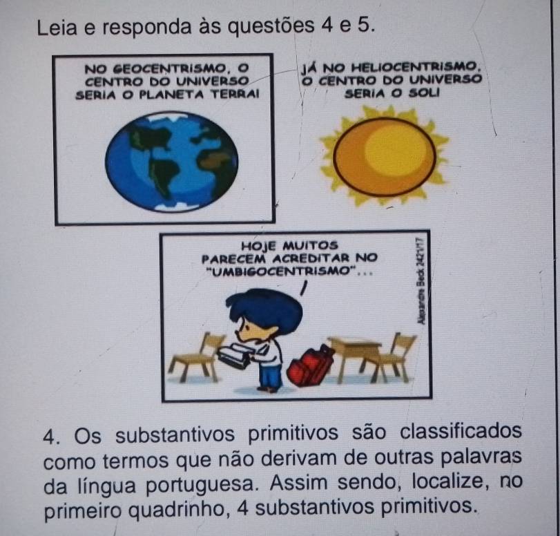 Leia e responda às questões 4 e 5. 
já no helioCentrismo. 
O CENTRO DO UNIVERSO 
SERIA O SOLI 
4. Os substantivos primitivos são classificados 
como termos que não derivam de outras palavras 
da língua portuguesa. Assim sendo, localize, no 
primeiro quadrinho, 4 substantivos primitivos.