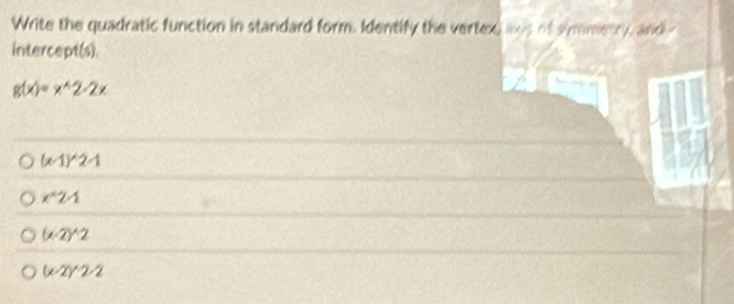 Write the quadratic function in standard form. Identify the vertex was of symmetry, and
intercept(s).
g(x)=x^(wedge)2-2x
(x-1)^wedge 2-1
x^(wedge)2A
(x-2)^wedge 2
(x-2)^wedge 2-2