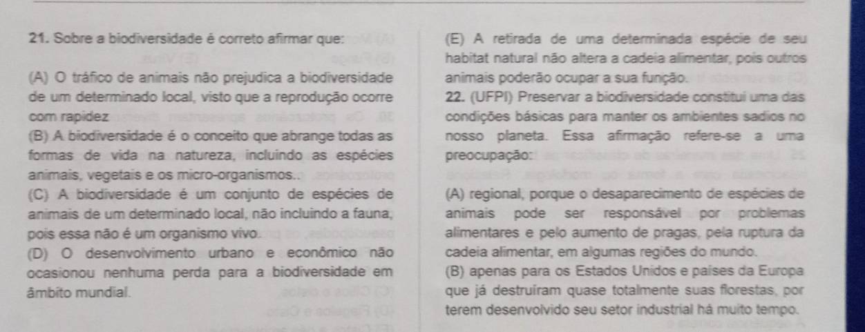 Sobre a biodiversidade é correto afirmar que: (E) A retirada de uma determinada espécie de seu
habitat natural não altera a cadeia alimentar, pois outros
(A) O tráfico de animais não prejudica a biodiversidade animais poderão ocupar a sua função.
de um determinado local, visto que a reprodução ocorre 22. (UFPI) Preservar a biodiversidade constitui uma das
com rapídez condições básicas para manter os ambientes sadios no
(B) A biodiversidade é o conceito que abrange todas as nosso planeta. Essa afirmação refere-se a uma
formas de vida na natureza, incluindo as espécies preocupação:
animais, vegetais e os micro-organismos..
(C) A biodiversidade é um conjunto de espécies de (A) regional, porque o desaparecimento de espécies de
animais de um determinado local, não incluindo a fauna, animais pode ser responsável por problemas
pois essa não é um organismo vivo. alimentares e pelo aumento de pragas, pela ruptura da
(D) O desenvolvimento urbano e econômico não cadeia alimentar, em algumas regiões do mundo.
ocasionou nenhuma perda para a biodiversidade em (B) apenas para os Estados Unidos e países da Europa
âmbito mundial. que já destruíram quase totalmente suas florestas, por
terem desenvolvido seu setor industrial há muito tempo.