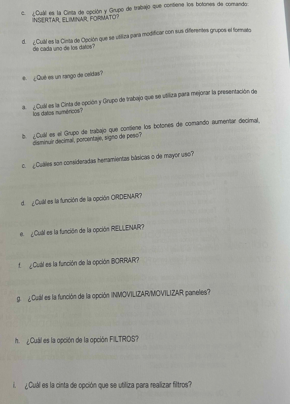 ¿Cuál es la Cinta de opción y Grupo de trabajo que contiene los botones de comando: 
INSERTAR, ELIMINAR, FORMATO? 
d. ¿Cuál es la Cinta de Opción que se utiliza para modificar con sus diferentes grupos el formato 
de cada uno de los datos? 
e. ¿Qué es un rango de celdas? 
a. ¿Cuál es la Cinta de opción y Grupo de trabajo que se utiliza para mejorar la presentación de 
los datos numéricos? 
b. ¿Cuál es el Grupo de trabajo que contiene los botones de comando aumentar decimal, 
disminuir decimal, porcentaje, signo de peso? 
c. ¿Cuáles son consideradas herramientas básicas o de mayor uso? 
d. ¿Cuál es la función de la opción ORDENAR? 
e. ¿Cuál es la función de la opción RELLENAR? 
f ¿Cuál es la función de la opción BORRAR? 
g. ¿Cuál es la función de la opción INMOVILIZAR/MOVILIZAR paneles? 
h. ¿Cuál es la opción de la opción FILTROS? 
i ¿Cuál es la cinta de opción que se utiliza para realizar filtros?