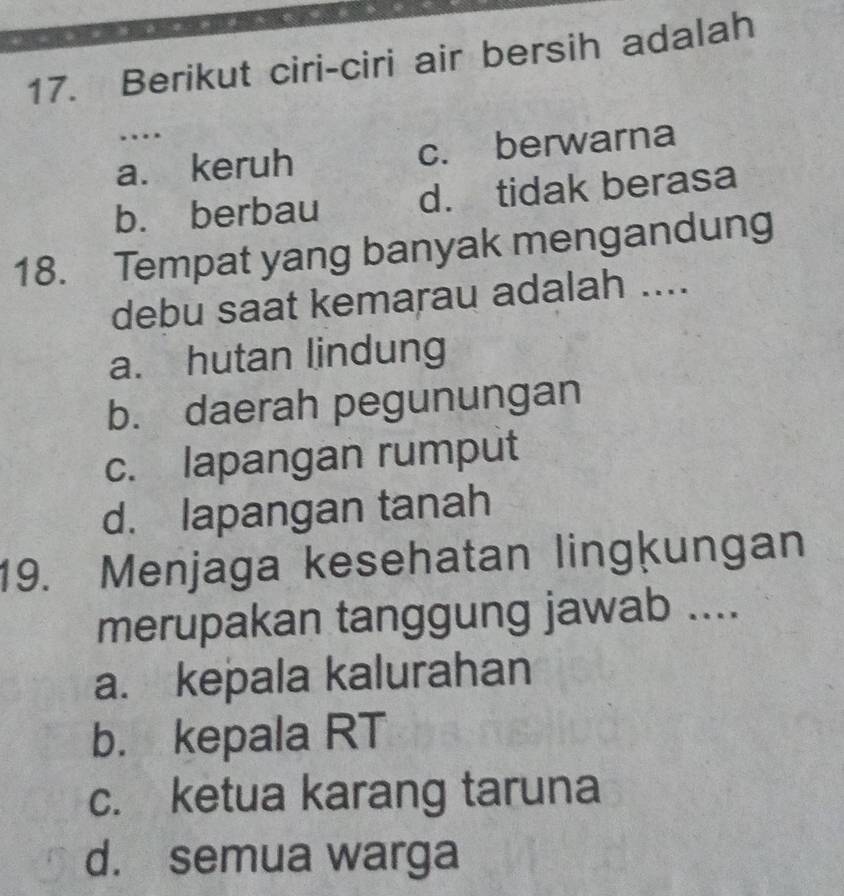 Berikut ciri-ciri air bersih adalah
…
a. keruh c. berwarna
b. berbau d. tidak berasa
18. Tempat yang banyak mengandung
debu saat kemarau adalah ....
a. hutan lindung
b. daerah pegunungan
c. lapangan rumput
d. lapangan tanah
19. Menjaga kesehatan lingķungan
merupakan tanggung jawab ....
a. kepala kalurahan
b. kepala RT
c. ketua karang taruna
d. semua warga