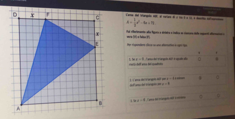 L'area del triangolo AEF, al variare di z tra 0 é 12, é descritta dail'espressione
A= 1/2 x^2-6x+72. 
Fai riferimento alla figura a sinistra e indica se ciascuna delle seguenti affermazion é 
vera (V) o falsa (F). 
Per rispondere clicca su una alternativa in agni riza. 
v 
1. Se x=0 , l'area del triangolo AEF è uguale alla 。 。 
metà dell'area del quadrato 
2. L'area del triangolo AEF per z=4 è minore 
。 
dell'area del triangolo per x=8
, l'area del triangolo AEF é mínima 
。 
3. Sez=6