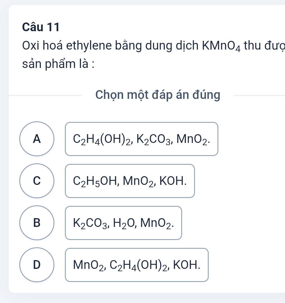 Oxi hoá ethylene bằng dung dịch KMn O_4 thu đượ
sản phẩm là :
Chọn một đáp án đúng
A C_2H_4(OH)_2, K_2CO_3, MnO_2.
C C_2H_5OH, MnO_2, ,KOH.
B K_2CO_3, H_2O, MnO_2.
D MnO_2, C_2H_4(OH)_2, ,KOH.