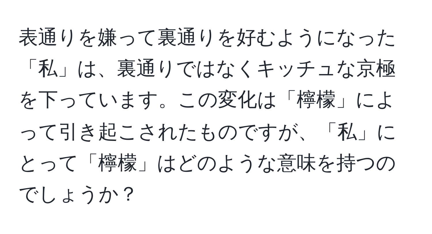 表通りを嫌って裏通りを好むようになった「私」は、裏通りではなくキッチュな京極を下っています。この変化は「檸檬」によって引き起こされたものですが、「私」にとって「檸檬」はどのような意味を持つのでしょうか？