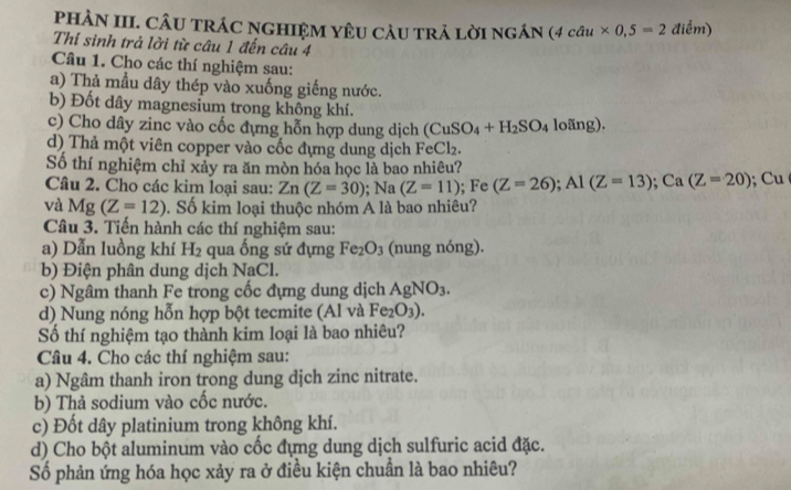 PHÀN III. CÂU TRÁC NGHIệM YÊU CAU tRả LờI ngán (4cau* 0,5=2 điểm) 
Thỉ sinh trả lời từ câu 1 đến câu 4 
Câu 1. Cho các thí nghiệm sau: 
a) Thả mẫu dây thép vào xuống giếng nước. 
b) Đốt dây magnesium trong không khí. 
c) Cho dây zinc vào cốc đựng hỗn hợp dung dịch (CuSO_4+H_2SO_4 loãng). 
d) Thả một viên copper vào cốc đựng dung dịch FeCl₂. 
Số thí nghiệm chỉ xảy ra ăn mòn hóa học là bao nhiêu? 
Câu 2. Cho các kim loại sau: Zn(Z=30); Na(Z=11); Fe (Z=26); Al(Z=13); Ca(Z=20); Cu 
và Mg(Z=12) Số kim loại thuộc nhóm A là bao nhiêu? 
Câu 3. Tiến hành các thí nghiệm sau: 
a) Dẫn luồng khí H_2 qua ống sứ đựng Fe_2O_3 (nung nóng). 
b) Điện phân dung dịch NaCl. 
c) Ngâm thanh Fe trong cốc đựng dung dịch AgNO_3. 
d) Nung nóng hỗn hợp bột tecmite (Al và Fe_2O_3). 
Số thí nghiệm tạo thành kim loại là bao nhiêu? 
Câu 4. Cho các thí nghiệm sau: 
a) Ngâm thanh iron trong dung djch zinc nitrate. 
b) Thả sodium vào cốc nước. 
c) Đốt dây platinium trong không khí. 
d) Cho bột aluminum vào cốc đựng dung dịch sulfuric acid đặc. 
Số phản ứng hóa học xảy ra ở điều kiện chuẩn là bao nhiêu?