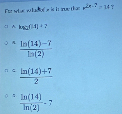 For what value of x is it true that e^(2x-7)=14 ?
A. log _2(14)+7
B.  (ln (14)-7)/ln (2) 
C.  (ln (14)+7)/2 
D.  ln (14)/ln (2) -7