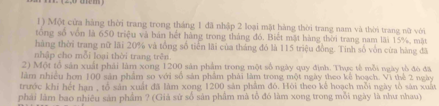 (2,0 tem) 
1) Một cửa hàng thời trang trong tháng 1 đã nhập 2 loại mặt hàng thời trang nam và thời trang nữ với 
tổng số vốn là 650 triệu và bán hết hàng trong tháng đó. Biết mặt hàng thời trang nam lãi 15%, mặt 
hàng thời trang nữ lãi 20% và tổng số tiền lãi của tháng đó là 115 triệu đồng. Tính số vốn cửa hàng đã 
nhập cho mỗi loại thời trang trên. 
2) Một tổ sản xuất phải làm xong 1200 sản phẩm trong một số ngày quy định. Thực tế mỗi ngày tổ đó đã 
làm nhiều hơn 100 sản phẩm so với số sản phầm phải làm trong một ngày theo kế hoạch. Vì thế 2 ngày 
trước khi hết hạn , tổ sản xuất đã làm xong 1200 sản phẩm đó. Hỏi theo kế hoạch mỗi ngày tổ sản xuất 
phải làm bao nhiêu sản phẩm ? (Giả sử số sản phầm mà tổ đó làm xong trong mỗi ngày là như nhau)