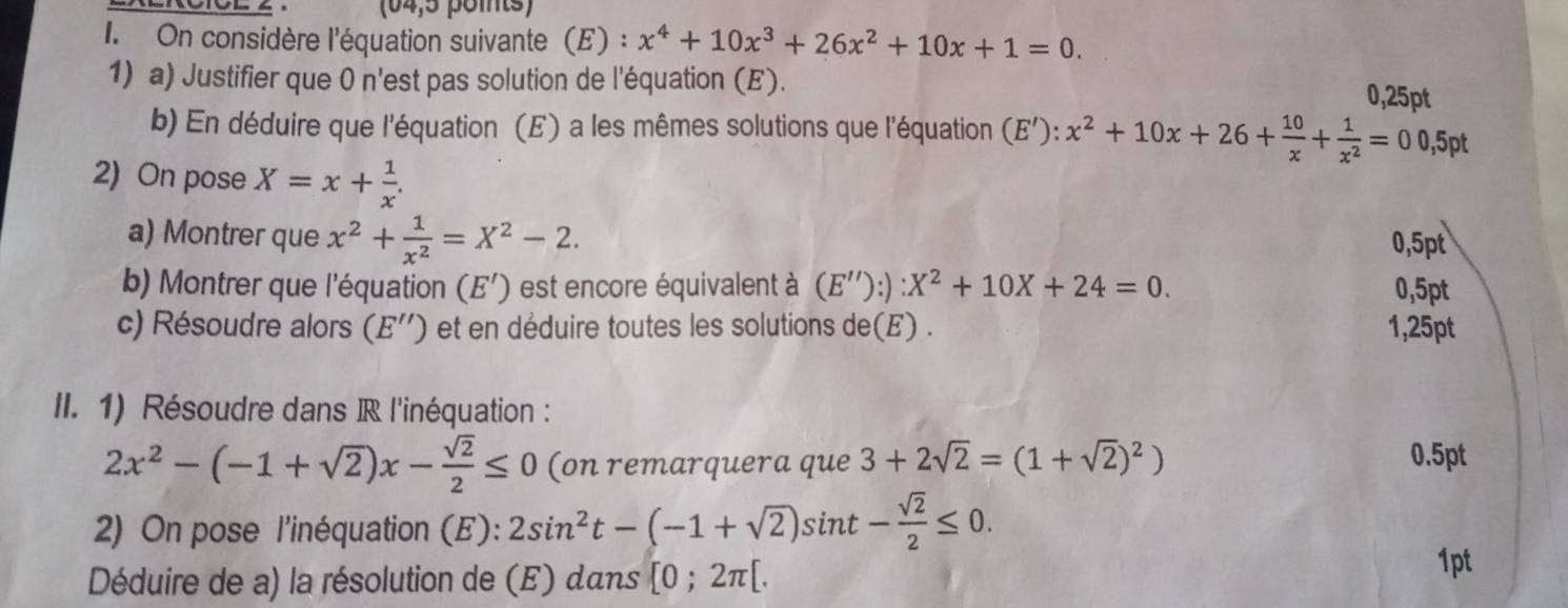 (04,5 points) 
I. On considère l'équation suivante (E) : x^4+10x^3+26x^2+10x+1=0. 
1) a) Justifier que 0 n'est pas solution de l'équation (E). 0,25pt
b) En déduire que l'équation (E) a les mêmes solutions que l'équation (E'):x^2+10x+26+ 10/x + 1/x^2 =00,5pt
2) On pose X=x+ 1/x . 
a) Montrer que x^2+ 1/x^2 =X^2-2. 
0,5pt 
b) Montrer que l'équation (E') est encore équivalent à (E''):):X^2+10X+24=0. 0,5pt
c) Résoudre alors (E'') et en déduire toutes les solutions de(E) . 1,25pt 
II. 1) Résoudre dans IR l'inéquation :
2x^2-(-1+sqrt(2))x- sqrt(2)/2 ≤ 0 (on remarquera que 3+2sqrt(2)=(1+sqrt(2))^2) 0.5pt 
2) On pose l'inéquation (E): 2sin^2t-(-1+sqrt(2))sin t- sqrt(2)/2 ≤ 0. 
Déduire de a) la résolution de (E) dans [0;2π [. 1pt