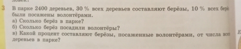 3 В парке 2400 деревьев, 30 % всех деревьев составляют берёзы, 10 % всех бр 
были посажены волонтёрами. 
а) Сколько берёзвпарке? 
6) Сколько берёз посаднли волонтёры? 
в) Какойпроцент составллюοт берёзы, посаженные волонтёрами, от чнславоа 5
деревьев в парке?