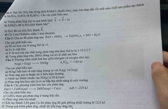 ầu 1: Sục khí SO_2 vào dung dịch KM nO_4 (thuốc tim), màu tim nhạt dần rồi mắt màu (biết sản phẩm tạo thành
MnS O4, H_2SO_4 và K_2SO_4) Cho các phát biểu sau:
a) Trong phản ứng xảy ra quá trình khử: overline S^((-4)to vector S)+2e
b) KMnO₄ đã bị SO_2 khử thành Mn^(2+).
c) H_2O đã oxi hóa SO_2 thành vector S.
d) Cứ 1 mol KMnO₄ nhận 5 mol electron.
Câu 2: Cho sơ đồ phản ứng sau: FeO+HNO_3to Fe(NO_3)_3+NO+H_2O
Cho các phát biểu sau:
a) Số oxi hoá của N trong NOla+2
b) Fe là chất khử
c) Tỉ lệ mol của các chất trong phản ứng trên theo thứ tự là 3:10:3:1:5
d) Trong phản ứng trên, HNO_3 đóng vai trò là chất oxi hóa.
Câu 3: Phương trình nhiệt hóa học giữa nitrogen và oxygen như sau:
N_2(g)+O_2(g)to 2NO(g △ , H_(291)^o=+180kJ
Cho các phát biểu sau:
a) NO(g) bền hơn về mặt năng lượng so với N_2(g) và O_2(g).
b) Phản ứng xảy ra thuận lợi ở điều kiện thường.
c) Nhiệt tạo thành chuẩn của NO(g) là 90 kJ/mol
d) Phản ứng hóa học xảy ra có sự hấp thụ nhiệt năng từ môi trường.
Câu 4: Cho phương trình hóa học của phản ứng:
Zn(r)+CuSO_4(aq)to ZnSO_4(aq)+Cu(s) △ _cH=-210kJ
Cho các phát biểu sau:
a) CuSO4 tham gia phản ứng ở trạng thái rắn.
b) Phản ứng trên tỏa nhiệt.
c) Khí tạo thành 3,84 gam Cu thì phản ứng đã giải phóng nhiệt lượng là 12,6 kJ.
d) Trong quá trình phản ứng, nhiệt độ hỗn hợp tăng lên.