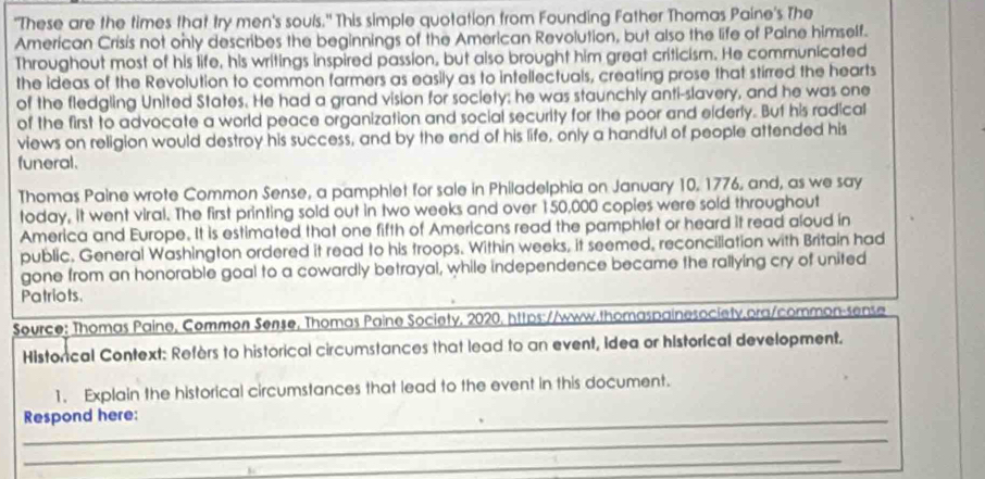 "These are the times that try men's souls." This simple quotation from Founding Father Thomas Paine's The 
American Crisis not only describes the beginnings of the American Revolution, but also the life of Paine himself. 
Throughout most of his life, his writings inspired passion, but also brought him great criticism. He communicated 
the ideas of the Revolution to common farmers as easily as to intellectuals, creating prose that stirred the hearts 
of the fledgling United States. He had a grand vision for society; he was staunchly anti-slavery, and he was one 
of the first to advocate a world peace organization and social security for the poor and elderly. But his radical 
views on religion would destroy his success, and by the end of his life, only a handful of people attended his 
funeral. 
Thomas Paine wrote Common Sense, a pamphlet for sale in Philadelphia on January 10, 1776, and, as we say 
today, it went viral. The first printing sold out in two weeks and over 150,000 copies were sold throughout 
America and Europe. It is estimated that one fifth of Americans read the pamphlet or heard it read aloud in 
public. General Washington ordered it read to his troops. Within weeks, it seemed, reconciliation with Britain had 
gone from an honorable goal to a cowardly betrayal, while independence became the rallying cry of united 
Patriots. 
Source: Thomas Paine, Common Sense, Thomas Paine Society, 2020, https://www.thomaspainesociety.pra/common-sense 
Historical Context: Refèrs to historical circumstances that lead to an event, Idea or historical development. 
1. Explain the historical circumstances that lead to the event in this document. 
_Respond here: 
_ 
_