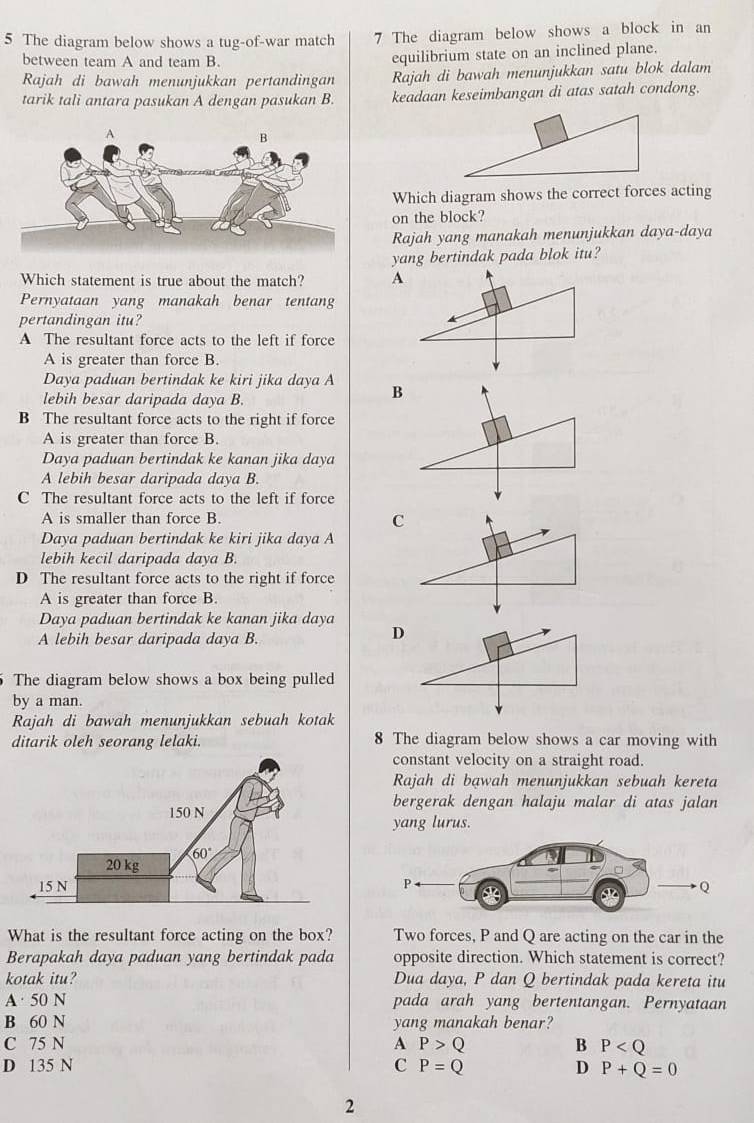 The diagram below shows a tug-of-war match 7 The diagram below shows a block in an
between team A and team B. equilibrium state on an inclined plane.
Rajah di bawah menunjukkan pertandingan Rajah di bawah menunjukkan satu blok dalam
tarik tali antara pasukan A dengan pasukan B. keadaan keseimbangan di atas satah condong.
Which diagram shows the correct forces acting
on the block?
Rajah yang manakah menunjukkan daya-daya
yang bertindak pada blok itu?
Which statement is true about the match? A
Pernyataan yang manakah benar tentang
pertandingan itu?
A The resultant force acts to the left if force
A is greater than force B.
Daya paduan bertindak ke kiri jika daya A
lebih besar daripada daya B.
B
B The resultant force acts to the right if force
A is greater than force B.
Daya paduan bertindak ke kanan jika daya
A lebih besar daripada daya B.
C The resultant force acts to the left if force
A is smaller than force B.
C
Daya paduan bertindak ke kiri jika daya A
lebih kecil daripada daya B.
D The resultant force acts to the right if force
A is greater than force B.
Daya paduan bertindak ke kanan jika daya
A lebih besar daripada daya B.
D
The diagram below shows a box being pulled
by a man.
Rajah di bawah menunjukkan sebuah kotak
ditarik oleh seorang lelaki. 8 The diagram below shows a car moving with
constant velocity on a straight road.
Rajah di bawah menunjukkan sebuah kereta
bergerak dengan halaju malar di atas jalan
yang lurus.
What is the resultant force acting on the box? Two forces, P and Q are acting on the car in the
Berapakah daya paduan yang bertindak pada opposite direction. Which statement is correct?
kotak itu? Dua daya, P dan Q bertindak pada kereta itu
A· 50 N pada arah yang bertentangan. Pernyataan
B 60 N yang manakah benar?
C 75 N A P>Q B P
D 135 N C P=Q D P+Q=0
2