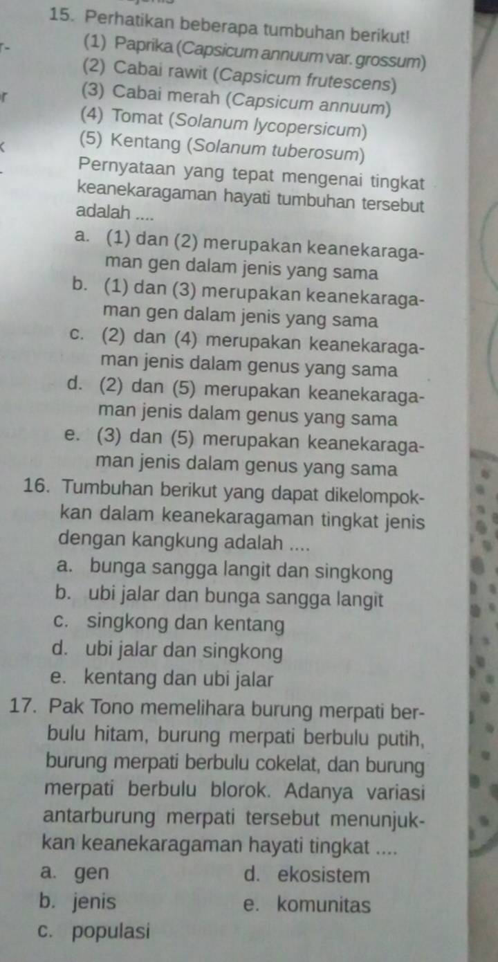 Perhatikan beberapa tumbuhan berikut!
(1) Paprika (Capsicum annuum var. grossum)
(2) Cabai rawit (Capsicum frutescens)
r
(3) Cabai merah (Capsicum annuum)
(4) Tomat (Solanum lycopersicum)
(5) Kentang (Solanum tuberosum)
Pernyataan yang tepat mengenai tingkat
keanekaragaman hayati tumbuhan tersebut
adalah ....
a. (1) dan (2) merupakan keanekaraga-
man gen dalam jenis yang sama
b. (1) dan (3) merupakan keanekaraga-
man gen dalam jenis yang sama
c. (2) dan (4) merupakan keanekaraga-
man jenis dalam genus yang sama
d. (2) dan (5) merupakan keanekaraga-
man jenis dalam genus yang sama
e. (3) dan (5) merupakan keanekaraga-
man jenis dalam genus yang sama
16. Tumbuhan berikut yang dapat dikelompok-
kan dalam keanekaragaman tingkat jenis
dengan kangkung adalah ....
a. bunga sangga langit dan singkong
b. ubi jalar dan bunga sangga langit
c. singkong dan kentang
d. ubi jalar dan singkong
e. kentang dan ubi jalar
17. Pak Tono memelihara burung merpati ber-
bulu hitam, burung merpati berbulu putih,
burung merpati berbulu cokelat, dan burung
merpati berbulu blorok. Adanya variasi
antarburung merpati tersebut menunjuk-
kan keanekaragaman hayati tingkat ....
a. gen d. ekosistem
b. jenis e. komunitas
c. populasi