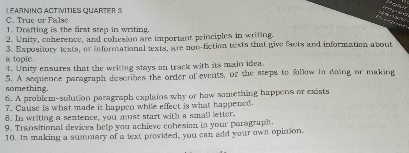 Polar 
LEARNING ACTIVITIES QUARTER 3 
Imped 
en s iti 
C. True or False 
Frequen 
1. Drafting is the first step in writing. 
2. Unity, coherence, and cohesion are important principles in writing. 
3. Expository texts, or informational texts, are non-fiction texts that give facts and information about 
a topic. 
4. Unity ensures that the writing stays on track with its main idea. 
5. A sequence paragraph describes the order of events, or the steps to follow in doing or making 
something. 
6. A problem-solution paragraph explains why or how something happens or exists 
7. Cause is what made it happen while effect is what happened. 
8. In writing a sentence, you must start with a small letter. 
9. Transitional devices help you achieve cohesion in your paragraph. 
10. In making a summary of a text provided, you can add your own opinion.