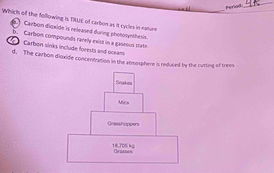 Period:
_
_
Which of the following is TRUE of carbon as it cycles in nature
a. Carbon dioxide is released during photosynthesis.
b. Carbon compounds rarely exist in a gaseous state.
c Carbon sinks include forests and oceans
d. The carbon dioxide concentration in the atmosphere is reduced by the cutting of trees