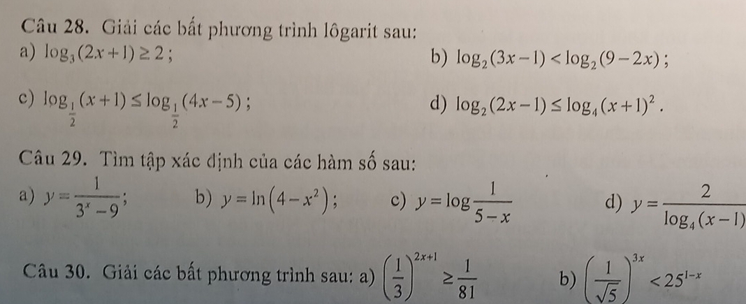 Giải các bất phương trình lôgarit sau: 
a) log _3(2x+1)≥ 2; b) log _2(3x-1)
c) log _ 1/2 (x+1)≤ log _ 1/2 (4x-5); 
d) log _2(2x-1)≤ log _4(x+1)^2. 
Câu 29. Tìm tập xác định của các hàm số sau: 
a) y= 1/3^x-9 ; b) y=ln (4-x^2); c) y=log  1/5-x 
d) y=frac 2log _4(x-1)
Câu 30. Giải các bất phương trình sau: ) ( 1/3 )^2x+1≥  1/81  b) ( 1/sqrt(5) )^3x<25^(1-x)