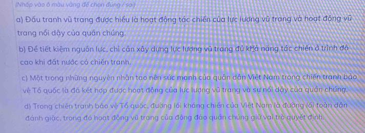 (Nhấp vào ô màu vàng để chọn đúng / sai)
a) Đấu tranh vũ trang được hiểu là hoạt động tác chiến của lực lượng vũ trang và hoạt động vũ
trang nổi dậy của quần chúng.
b) Để tiết kiệm nguồn lực, chỉ cán xây dựng lực lượng vũ trang đủ khả năng tác chiến ở trình đô
cao khi đất nước có chiến tranh.
c) Một trong những nguyên nhân tao nên sức mạnh của quân dân Việt Nam trong chiến tranh bảo
về Tố quốc là đã kết hợp được hoạt động của lực lượng vũ trang và sự nổi dậy của quần chúng.
d) Trong chiến tranh bảo vệ Tổ quốc, đường lối kháng chiến của Việt Nam là đường lối toàn dân
đánh giặc, trong đó hoạt đông vũ trang của đông đảo quản chúng giữ vai trò quyết định.