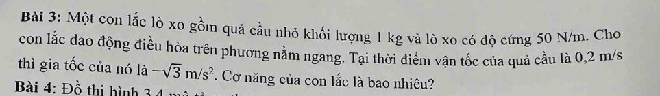 Một con lắc lò xo gồm quả cầu nhỏ khối lượng 1 kg và lò xo có độ cứng 50 N/m. Cho 
con lắc dao động điều hòa trên phương nằm ngang. Tại thời điểm vận tốc của quả cầu là 0,2 m/s
thì gia tốc của nó là -sqrt(3)m/s^2. Cơ năng của con lắc là bao nhiêu? 
Bài 4: Đồ thi hình 3