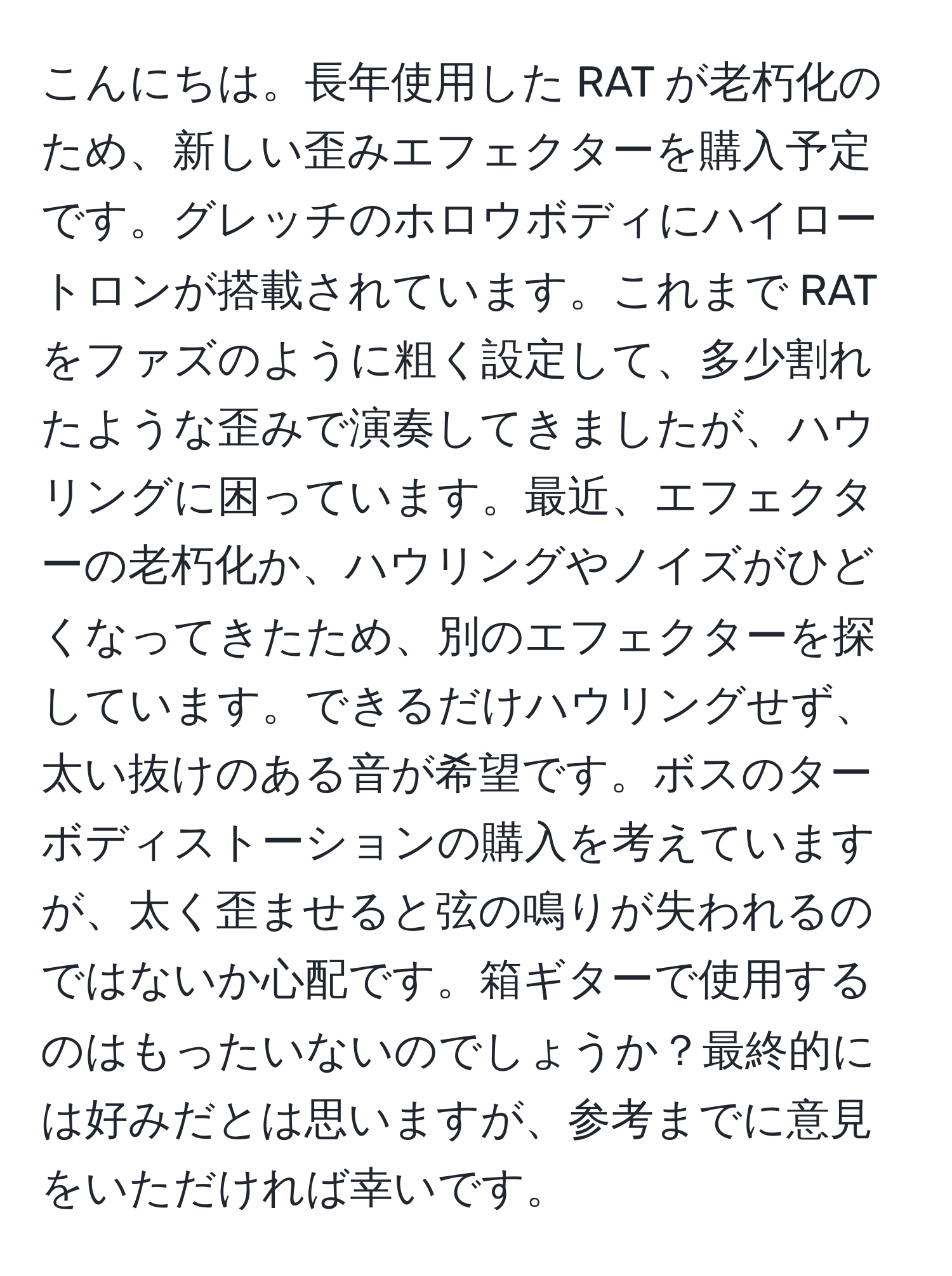 こんにちは。長年使用した RAT が老朽化のため、新しい歪みエフェクターを購入予定です。グレッチのホロウボディにハイロートロンが搭載されています。これまで RAT をファズのように粗く設定して、多少割れたような歪みで演奏してきましたが、ハウリングに困っています。最近、エフェクターの老朽化か、ハウリングやノイズがひどくなってきたため、別のエフェクターを探しています。できるだけハウリングせず、太い抜けのある音が希望です。ボスのターボディストーションの購入を考えていますが、太く歪ませると弦の鳴りが失われるのではないか心配です。箱ギターで使用するのはもったいないのでしょうか？最終的には好みだとは思いますが、参考までに意見をいただければ幸いです。