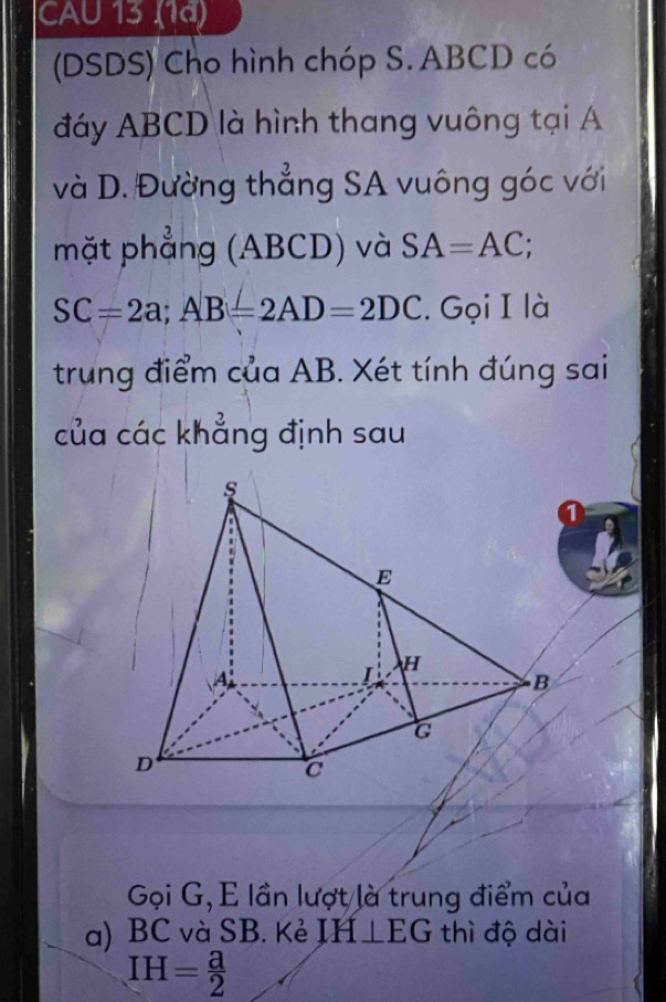 CAU 13 (1ª) 
(DSDS) Cho hình chóp S. ABCD có 
đáy ABCD là hình thang vuông tại A
và D. Đường thẳng SA vuông góc với 
mặt phẳng (ABCD) và SA=AC;
SC=2a; AB=2AD=2DC. Gọi I là 
trung điểm của AB. Xét tính đúng sai 
của các khẳng định sau 
Gọi G, E lần lượt là trung điểm của 
a) BC và SB. Kẻ IH⊥ EG thì độ dài
IH= a/2 