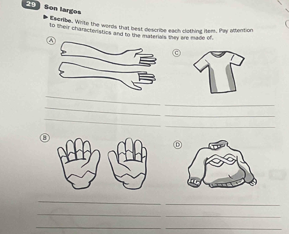 Son largos 
Escribe. Write the words that best describe each clothing item. Pay attention 
to their characteristics and to the materials they are made of, 
a 
_ 
_ 
_ 
_ 
_ 
_ 
B 
D 
_ 
_ 
_ 
_ 
_ 
_