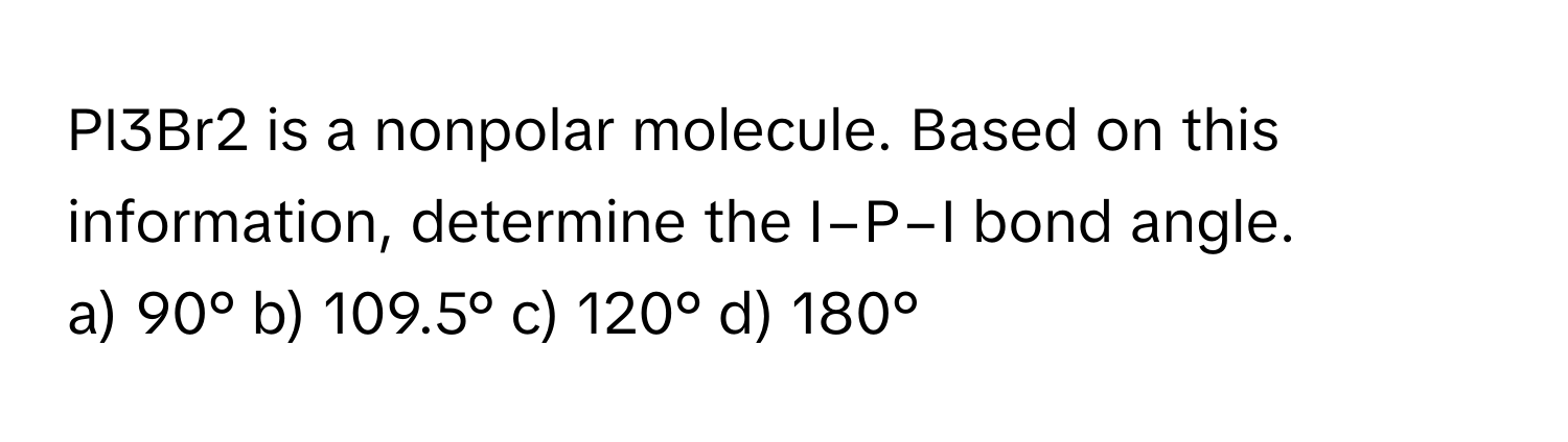 PI3Br2 is a nonpolar molecule. Based on this information, determine the I−P−I bond angle.

a) 90° b) 109.5° c) 120° d) 180°