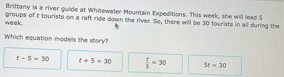 Brittany is a river guide at Whitewater Mountain Expeditions. This week, she will lead 5
week. groups of t tourists on a raft ride down the river. So, there will be 30 tourists in all during the
Which equation models the story?
t-5=30 t+5=30
 t/5 =30
5t=30