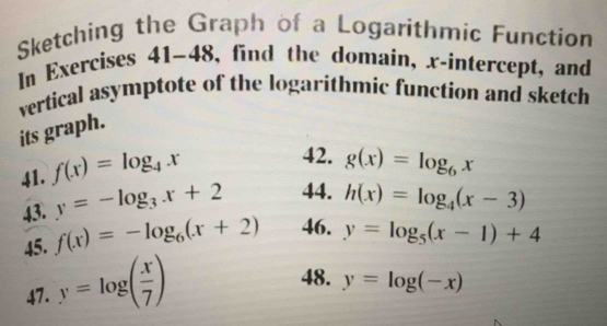 Sketching the Graph of a Logarithmic Function 
In Exercises 41-4 8 3, find the domain, x-intercept, and 
vertical asymptote of the logarithmic function and sketch 
its graph. 
41. f(x)=log _4x
42. g(x)=log _6x
y=-log _3x+2 44. h(x)=log _4(x-3)
43. f(x)=-log _6(x+2) 46. y=log _5(x-1)+4
45. 
47. y=log ( x/7 )
48. y=log (-x)