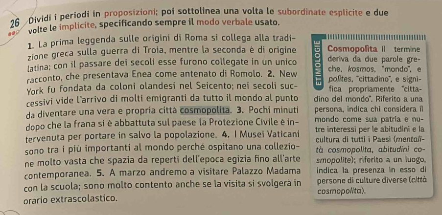 Dividi i periodi in proposizioni; poi sottolinea una volta le subordinate esplicite e due
volte le implicite, specificando sempre il modo verbale usato.
1. La prima leggenda sulle origini di Roma si collega alla tradi-
zione greca sulla guerra di Troia, mentre la seconda è di origine Cosmopolita II termine
latina; con il passare dei secoli esse furono collegate in un unico deriva da due parole gre-
racconto, che presentava Enea come antenato di Romolo. 2. New che， kosmos, "mondo", e
York fu fondata da coloni olandesi nel Seicento; nei secoli suc- π polites, '''cittadino''', e signi-
fica propriamente "citta-
cessivi vide l’arrivo di molti emigranti da tutto il mondo al punto dino del mondo''. Riferito a una
da diventare una vera e propría città cosmopolita. 3. Pochi minuti persona, indica chi considera il
dopo che la frana si è abbattuta sul paese la Protezione Civile è in- mondo come sua patria e nu-
tervenuta per portare in salvo la popolazione. 4. I Musei Vaticani tre interessi per le abitudini e la
cultura di tutti i Paesi (mentali-
sono tra i più importanti al mondo perché ospitano una collezio- tà cosmopolita, abitudini co-
ne molto vasta che spazia da reperti dell'epoca egizia fino all'arte smopolite); riferito a un luogo,
contemporanea. 5. A marzo andremo a visitare Palazzo Madama indica la presenza in esso di
con la scuola; sono molto contento anche se la visita si svolgerà in persone di culture diverse (città
orario extrascolastico. cosmopolita).