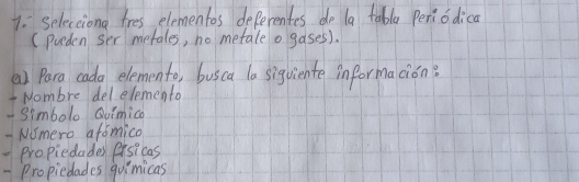 seleceiong tres elementos deferentes do la tabla periodica 
(preden ser metales, no metale o gases). 
a) Para cada elemento, busca la siguiente informacion? 
- Nombre delelemento 
- Simbolo Quimica 
- Nmero afomico 
Propiedades Pisicas 
-Propiedades quimicas