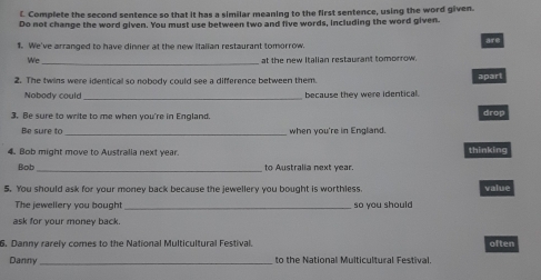 Complete the second sentence so that it has a similar meaning to the first sentence, using the word given. 
Do not change the word given. You must use between two and five words, including the word given. 
1. We've arranged to have dinner at the new Italian restaurant tomorrow. are 
Wc 
_ 
at the new Italian restaurant tomorrow. 
2. The twins were identical so nobody could see a difference between them apart 
Nobody could _because they were identical. 
3. Be sure to write to me when you're in England. 
drop 
Be sure to _when you're in England 
4. Bob might move to Australia next year. thinking 
_ 
Bob to Australia next year. 
5. You should ask for your money back because the jewellery you bought is worthless. value 
The jewellery you bought _so you should 
ask for your money back. 
6. Danny rarely comes to the National Multicultural Festival. often 
Danny_ to the National Multicultural Festival.