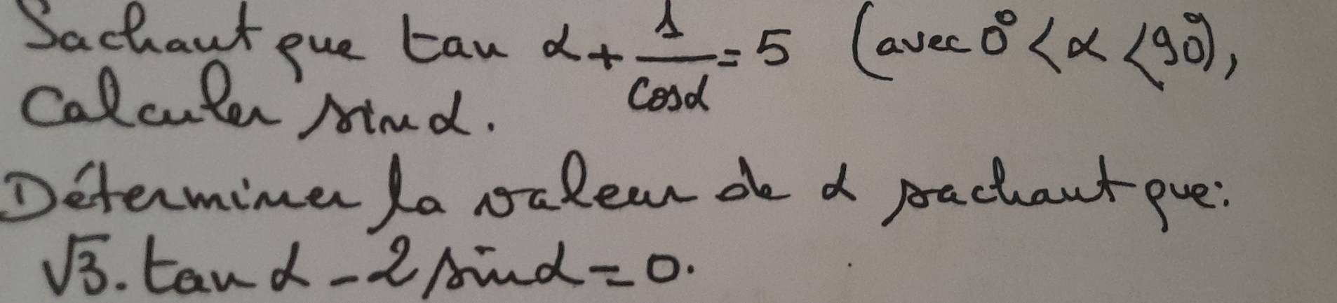 Sachaut pue taw alpha + 1/cos alpha  =5
(avec0° <90°), 
Calculer mnd. 
Determiner la valear de d pachant pue:
sqrt(3) tan -alpha -2sin alpha =0.