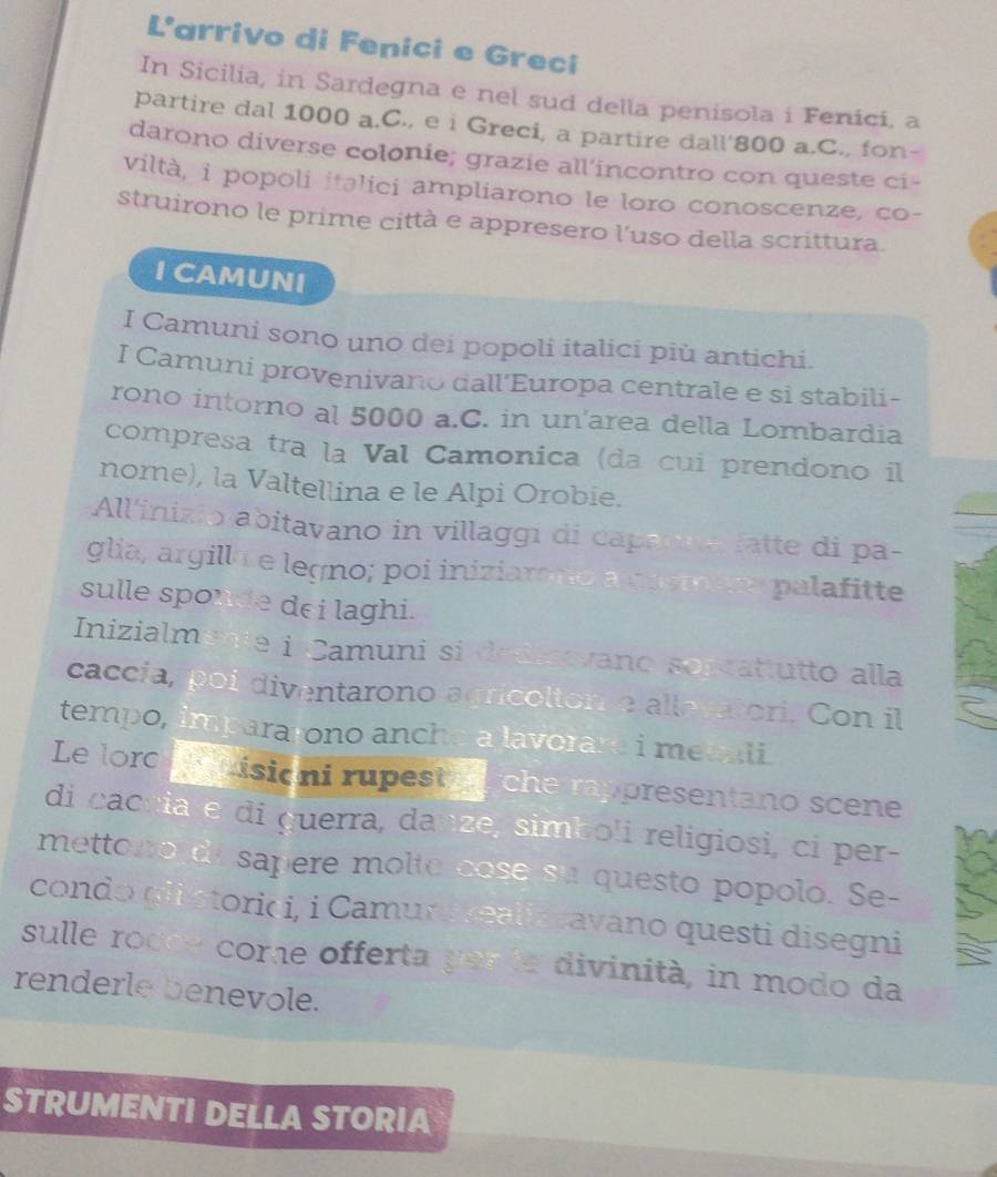 L'arrivo di Fenici e Greci 
In Sicilia, in Sardegna e nel sud della penisola i Fenici, a 
partire dal 1000 a.C., e i Greci, a partire dall' 800 a.C., fon- 
darono diverse colonie; grazie all’incontro con queste ci- 
viltà, i popoli italici ampliarono le loro conoscenze, co- 
struirono le prime città e appresero l'uso della scrittura. 
I CAMUNI 
I Camuni sono uno dei popoli italici più antichi. 
I Camuni provenivano dall'Europa centrale e si stabili- 
rono intorno al 5000 a.C. in un'area della Lombardia 
compresa tra la Val Camonica (da cui prendono il 
nome), la Valtellina e le Alpi Orobie. 
All'inizio abitavano in villaggi di capanna fatte di pa- 
glia, argill a e legno; poi iniziarono anemare palafitte 
sulle sponde dei laghi. 
Inizialmente i Camuni si dedmovano sorcattutto alla 
caccia, poi diventarono agricolton a allevatori. Con il 
tempo, impararono anche a lavorare i metali 
Le lorc disioni rupest che rappresentano scene 
di cacnia e di guerra, danze, simboli religiosi, ci per- 
mettono de sapere molte cose su questo popolo. Se- 
condo giistorici, i Camura realiscavano questi disegni 
sulle rocce come offerta par le divinità, in modo da 
renderle benevole. 
STRUMENTI DELLA STORIA