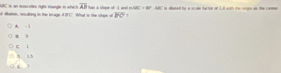 ABC is an isosceles right triangle in which overline AB has a slope of -1 and mABC=90° ABC C is dilated by a scale factor of 1.8 with the origio as the center
of dilation, resulting in the image ABC. What is the slope of overline B'C' ?
A. -1
B. 0
C. 1
0. 15
E. 2