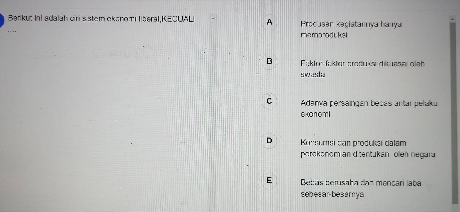 Berikut ini adalah ciri sistem ekonomi liberal,KECUALI
A Produsen kegiatannya hanya
…
memproduksi
B Faktor-faktor produksi dikuasai oleh
swasta
C Adanya persaingan bebas antar pelaku
ekonomi
D Konsumsi dan produksi dalam
perekonomian ditentukan oleh negara
E Bebas berusaha dan mencari laba
sebesar-besarnya