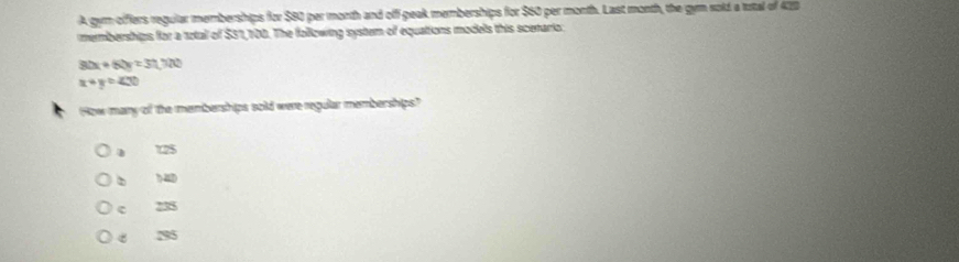 A gym offfers regular memberships for $80 per month and off-peak memberships for $60 per month. Last month, the gyn sold a trtal of 410
memberships for a total of $31,100. The following system of equations models this scenario:
80x+60y=31,700
x+y=400
How mary of the memberships sold were regular memberships?
1 125
?4D
c 235
295