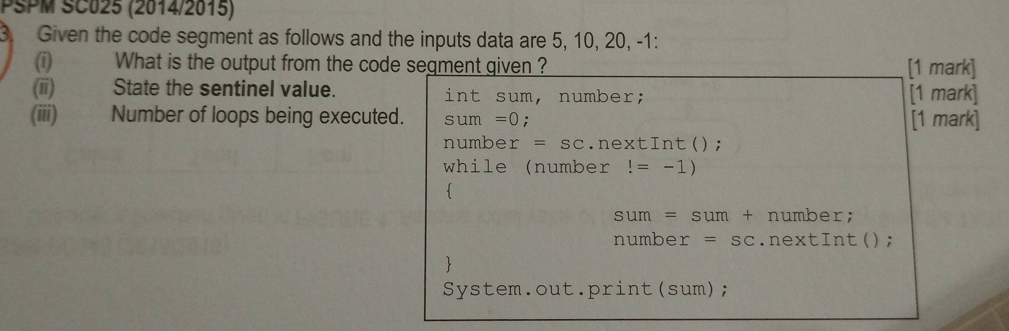 PSPM SC025 (2014/2015)
3. Given the code segment as follows and the inputs data are 5, 10, 20, -1 :
(1) What is the output from the code segment given ? [1 mark]
(ii) State the sentinel value. [1 mark]
int sum, number;
(iii) Number of loops being executed. sum=0; [1 mark]
number =SC.nextInt();
while (number!=-1)

sum=sum+ number;
number =SC.nextInt();

System.out.print(sum);