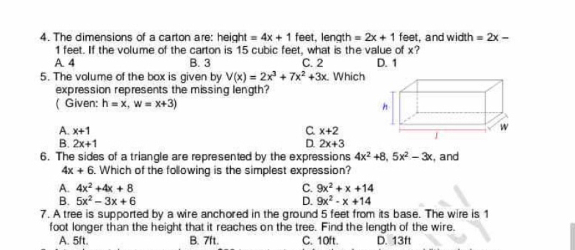 The dimensions of a carton are: height =4x+1 feet, length =2x+1 feet, and width =2x-
1 feet. If the volume of the carton is 15 cubic feet, what is the value of x?
A 4 B. 3 C. 2 D. 1
5. The volume of the box is given by V(x)=2x^3+7x^2+3x. Which
expression represents the missing length?
( Given: h=x, w=x+3)
h
A. x+1 C. x+2
w
I
B. 2x+1 D. 2x+3
6. The sides of a triangle are represented by the expressions 4x^2+8, 5x^2-3x , and
4x+6. Which of the following is the simplest expression?
A. 4x^2+4x+8 C. 9x^2+x+14
B. 5x^2-3x+6 D. 9x^2-x+14
7. A tree is supported by a wire anchored in the ground 5 feet from its base. The wire is 1
foot longer than the height that it reaches on the tree. Find the length of the wire.
A. 5ft. B. 7ft. C. 10ft. D. 13ft