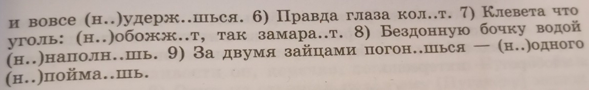 и вовсе (н.)удерж.шься. 6) Правда глаза кол.т. 7) Клевета что 
уголь: (н..)обожж.т, так замара.т. 8) Бездонную бочку водой 
(н.)наполн.шь. 9) За двумя зайцами погон.шься — (н.)одного 
(н..)пойма..Ⅲь.