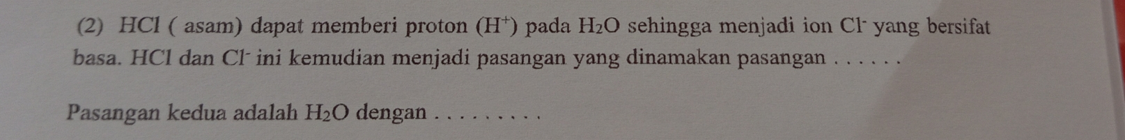 (2) HCl ( asam) dapat memberi proton (H^+) pada H_2O sehingga menjadi ion Cl - yang bersifat 
basa. HCl dan Cl ini kemudian menjadi pasangan yang dinamakan pasangan . . . . . . 
Pasangan kedua adalah H_2O dengan_